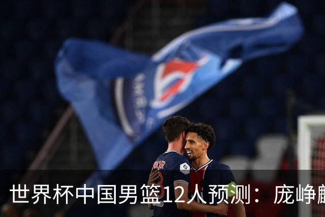 世界杯中国男篮12人预测：庞峥麟赵维伦入选，两大主力因伤落选