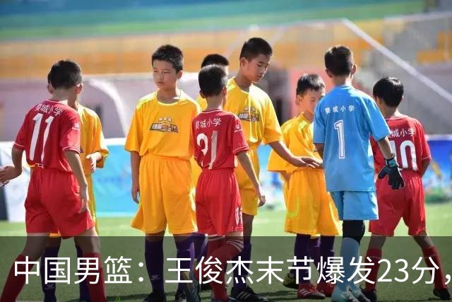 中国男篮：王俊杰末节爆发23分，崔永熙状态回暖，王浩然得分上双