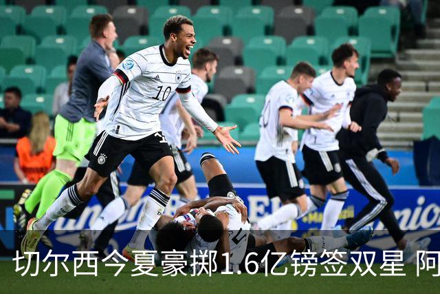 切尔西今夏豪掷1.6亿镑签双星 阿隆索亲解战术拼图