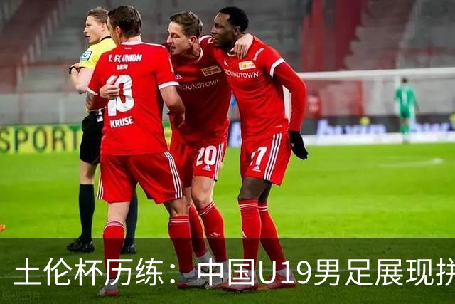 土伦杯历练：中国U19男足展现拼搏精神 迎战强敌彰显技术