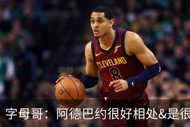 字母哥：阿德巴约很好相处&是很棒的队友 很兴奋能和他并肩作战