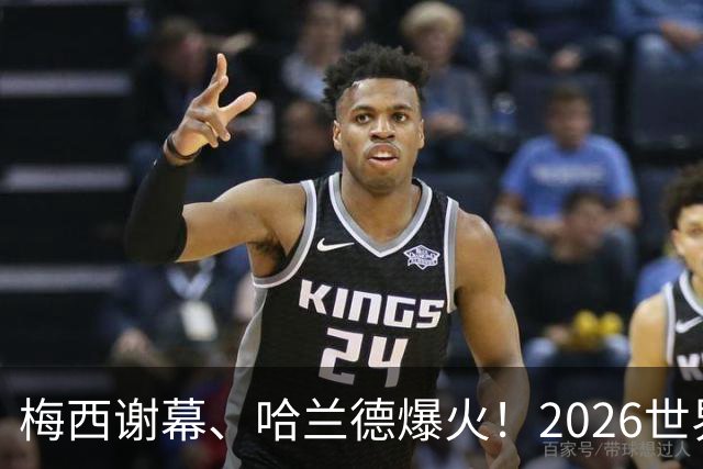 梅西谢幕、哈兰德爆火！2026世界杯，这些名场面一个都忘不了