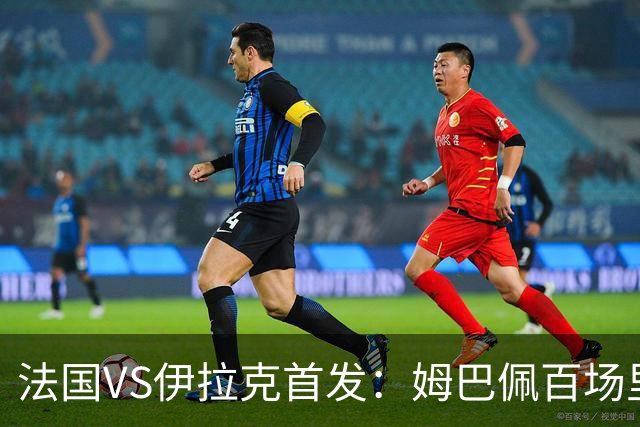 法国VS伊拉克首发：姆巴佩百场里程碑 奥利塞配登贝莱