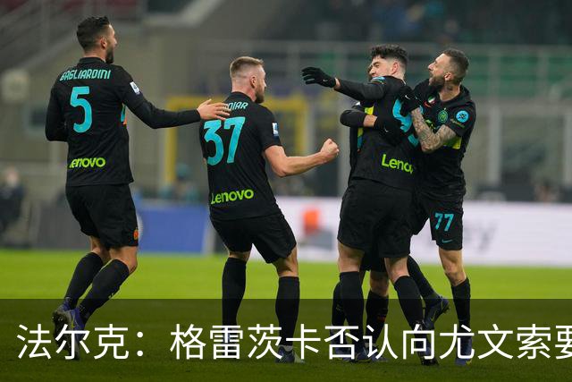 法尔克：格雷茨卡否认向尤文索要高额签字费，双方正在谈判中