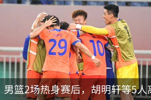 男篮2场热身赛后，胡明轩等5人离队，贺希宁曾凡博王浩然归队