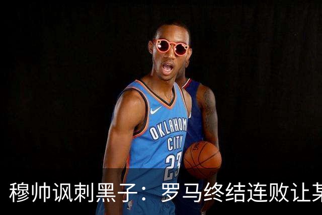 穆帅讽刺黑子：罗马终结连败让某些人失望了