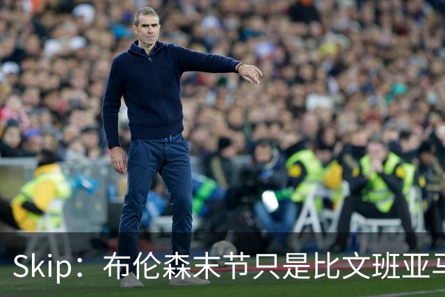 Skip：布伦森末节只是比文班亚马少犯了点错 尼克斯主场压力更大